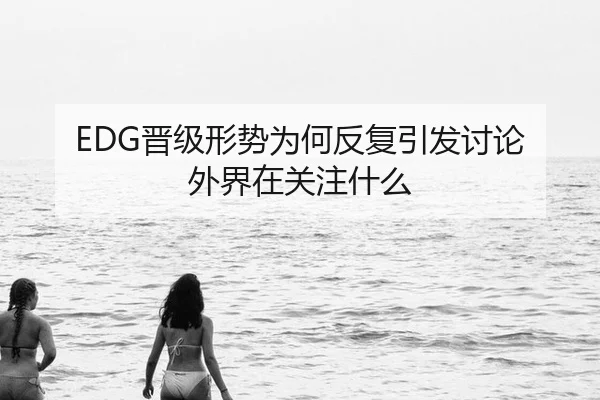 EDG晋级形势为何反复引发讨论 外界在关注什么
