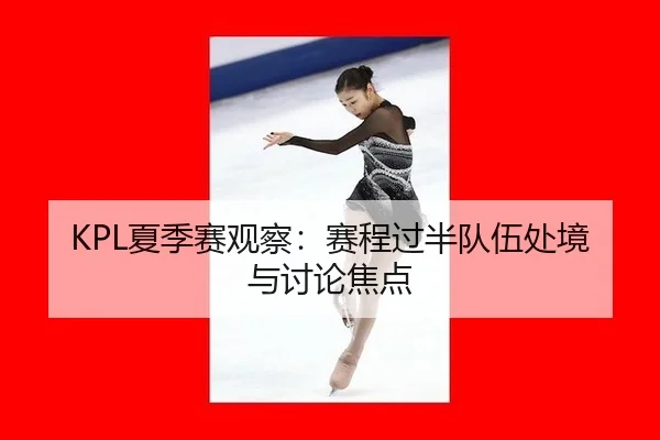 KPL夏季赛观察：赛程过半队伍处境与讨论焦点